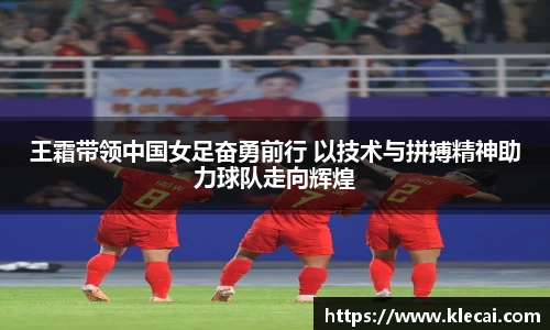 王霜带领中国女足奋勇前行 以技术与拼搏精神助力球队走向辉煌